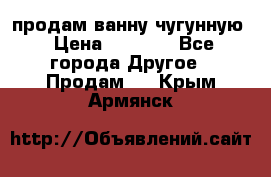  продам ванну чугунную › Цена ­ 7 000 - Все города Другое » Продам   . Крым,Армянск